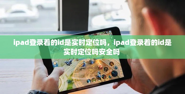 ipad登录着的id是实时定位吗，ipad登录着的id是实时定位吗安全吗 